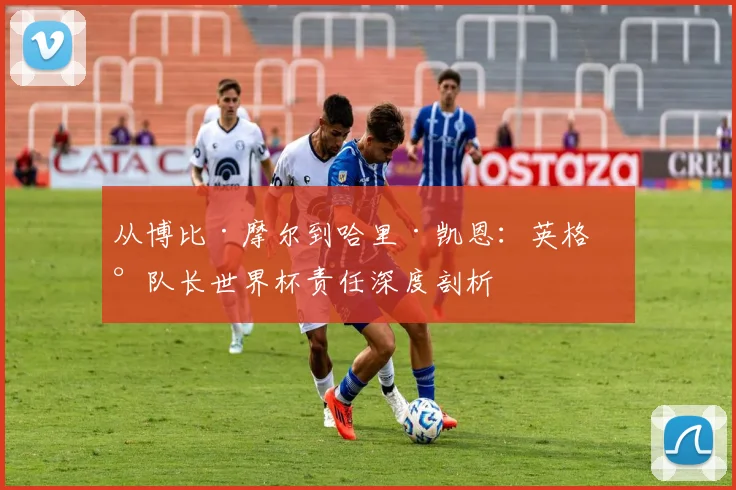 从博比·摩尔到哈里·凯恩：英格兰队长世界杯责任深度剖析