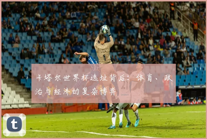 卡塔尔世界杯选址背后：体育、政治与经济的复杂博弈