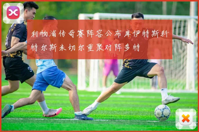 利物浦传奇赛阵容公布库伊特斯科特尔斯米切尔重聚对阵多特