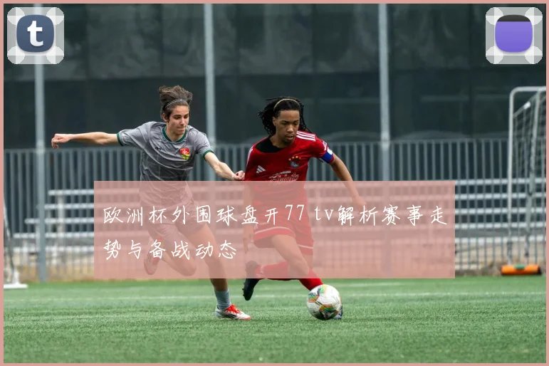 欧洲杯外围球盘开77 tv解析赛事走势与备战动态