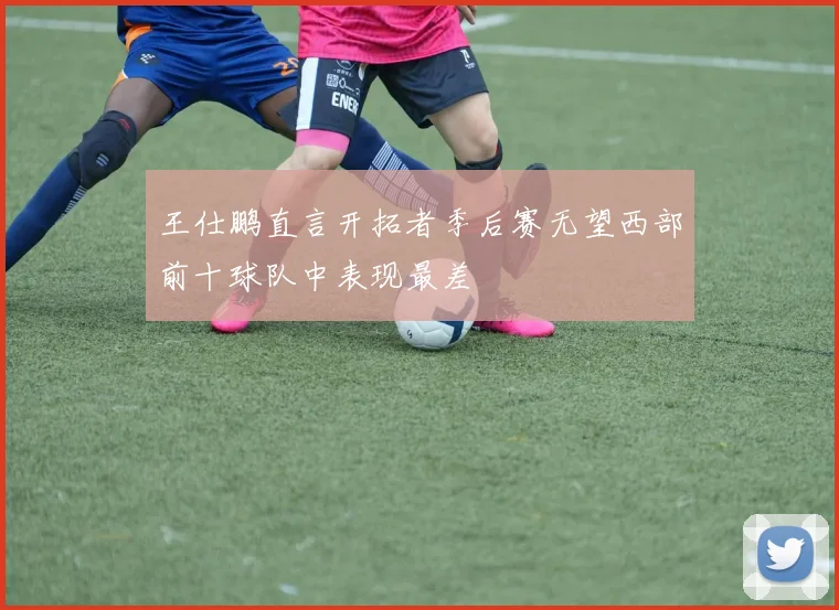 王仕鹏直言开拓者季后赛无望西部前十球队中表现最差