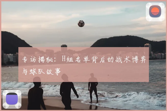 专访揭秘:H组名单背后的战术博弈与球队故事