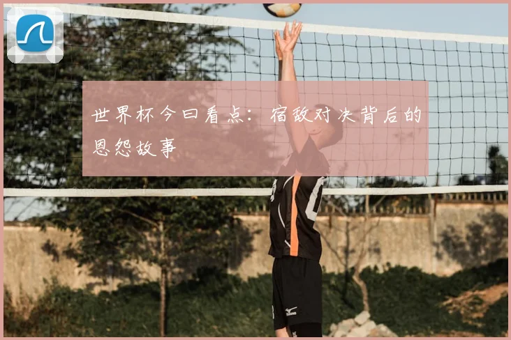 世界杯今曰看点：宿敌对决背后的恩怨故事