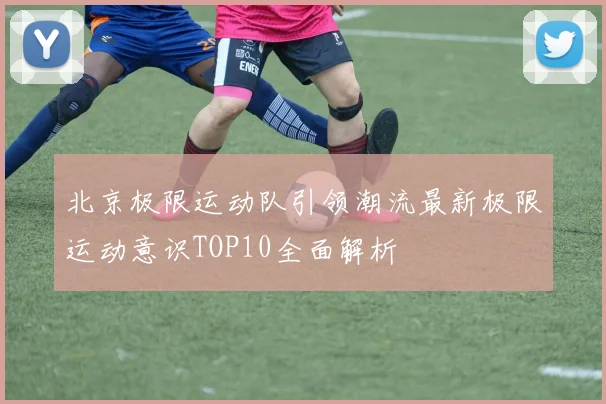 北京极限运动队引领潮流最新极限运动意识TOP10全面解析