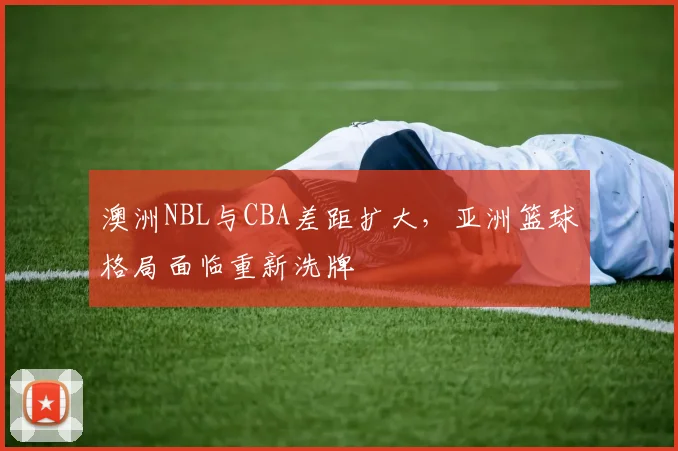 澳洲NBL与CBA差距扩大,亚洲篮球格局面临重新洗牌