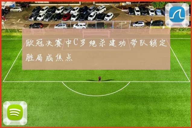 欧冠决赛中C罗绝杀建功 带队锁定胜局成焦点
