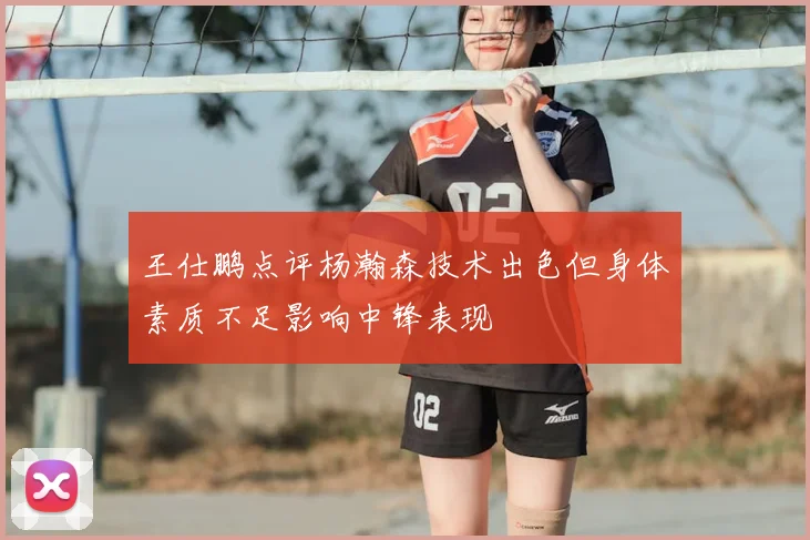 王仕鹏点评杨瀚森技术出色但身体素质不足影响中锋表现