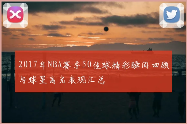2017年NBA赛季50佳球精彩瞬间回顾与球星高光表现汇总