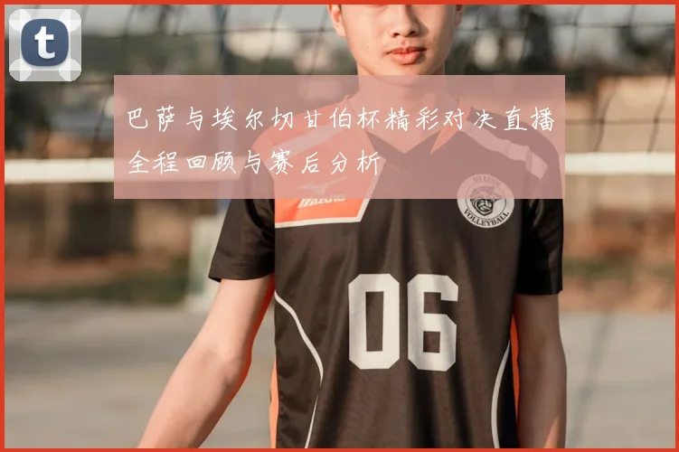 巴萨与埃尔切甘伯杯精彩对决直播全程回顾与赛后分析