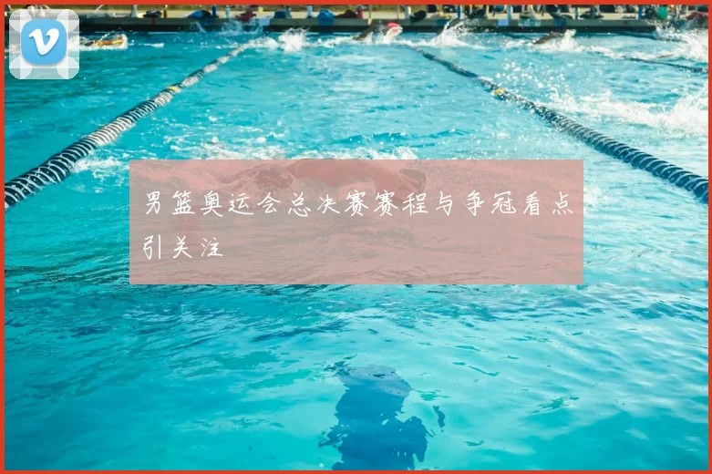 男篮奥运会总决赛赛程与争冠看点引关注