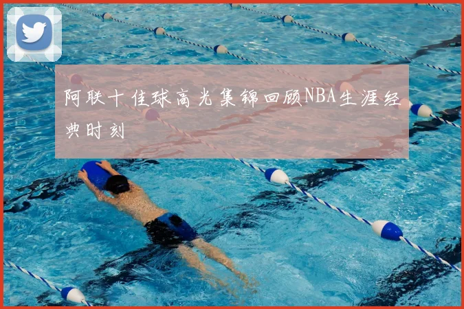 阿联十佳球高光集锦回顾NBA生涯经典时刻