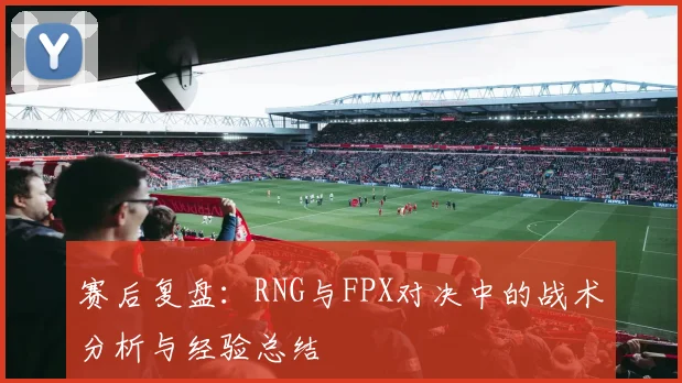 赛后复盘：RNG与FPX对决中的战术分析与经验总结