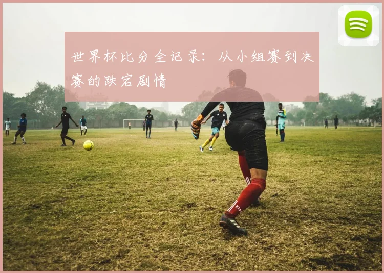 世界杯比分全记录：从小组赛到决赛的跌宕剧情