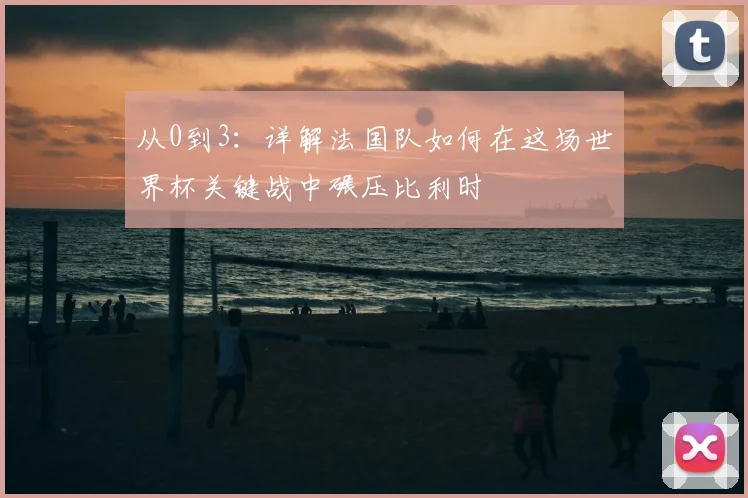 从0到3：详解法国队如何在这场世界杯关键战中碾压比利时
