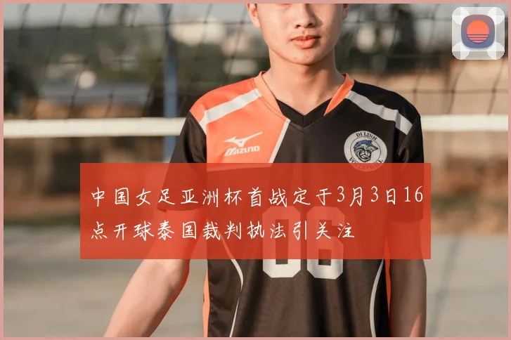 中国女足亚洲杯首战定于3月3日16点开球泰国裁判执法引关注