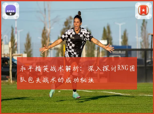 和平精英战术解析:深入探讨RNG团队包夹战术的成功秘诀