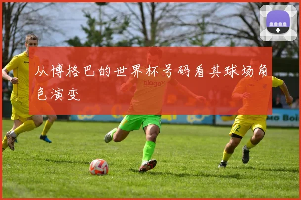 从博格巴的世界杯号码看其球场角色演变
