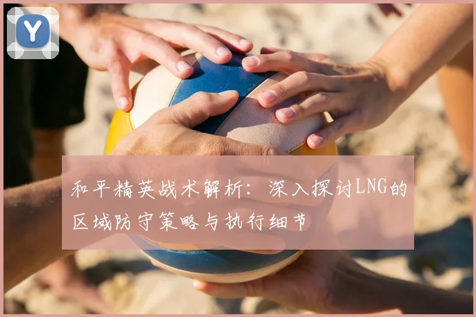 和平精英战术解析:深入探讨LNG的区域防守策略与执行细节
