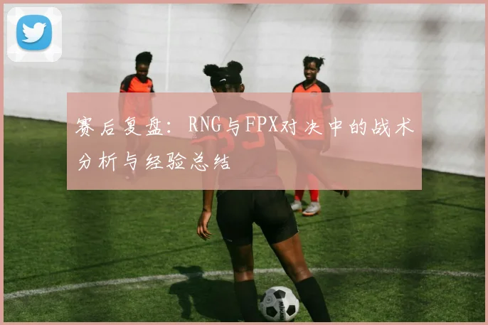 赛后复盘：RNG与FPX对决中的战术分析与经验总结