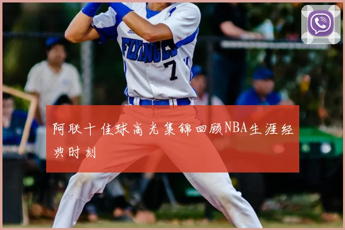 阿联十佳球高光集锦回顾NBA生涯经典时刻
