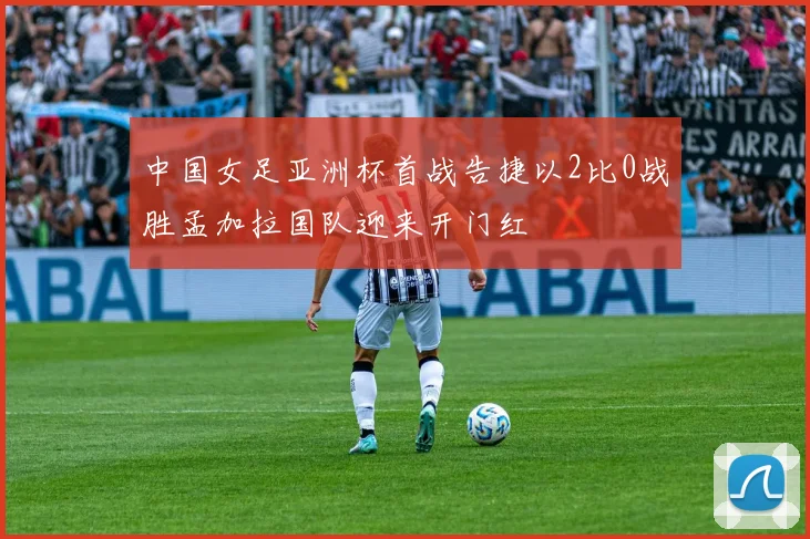 中国女足亚洲杯首战告捷以2比0战胜孟加拉国队迎来开门红