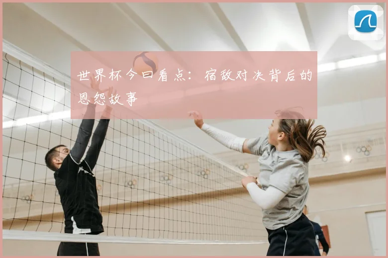 世界杯今曰看点:宿敌对决背后的恩怨故事