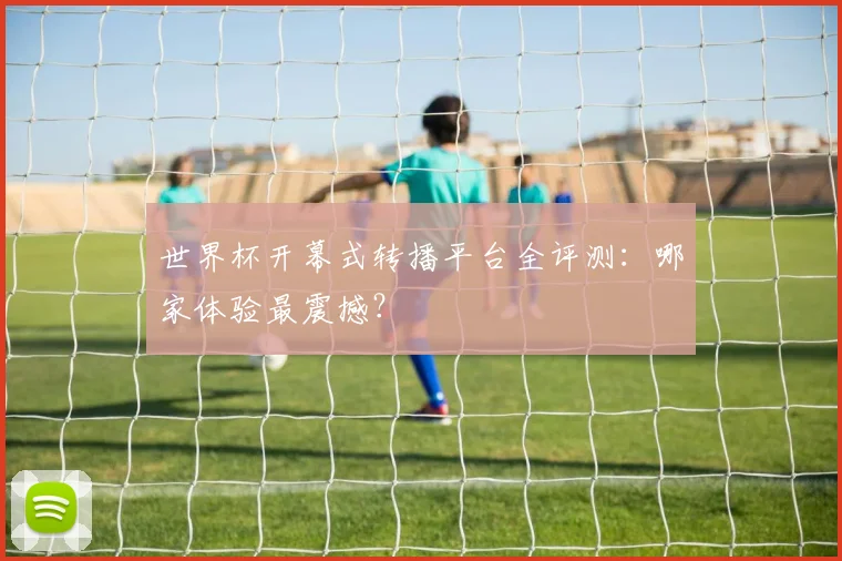 世界杯开幕式转播平台全评测：哪家体验最震撼？