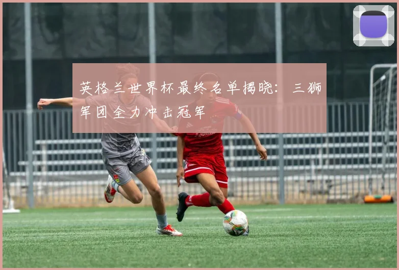 英格兰世界杯最终名单揭晓：三狮军团全力冲击冠军