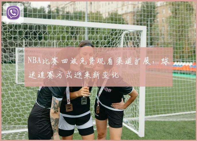 NBA比赛回放免费观看渠道扩展,球迷追赛方式迎来新变化