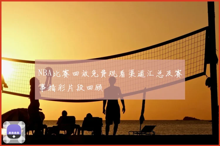 NBA比赛回放免费观看渠道汇总及赛事精彩片段回顾