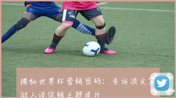 揭秘世界杯营销密码：专访顶尖策划人谈促销主题设计