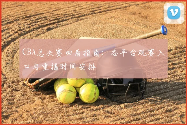 CBA总决赛回看指南：各平台观赛入口与重播时间安排