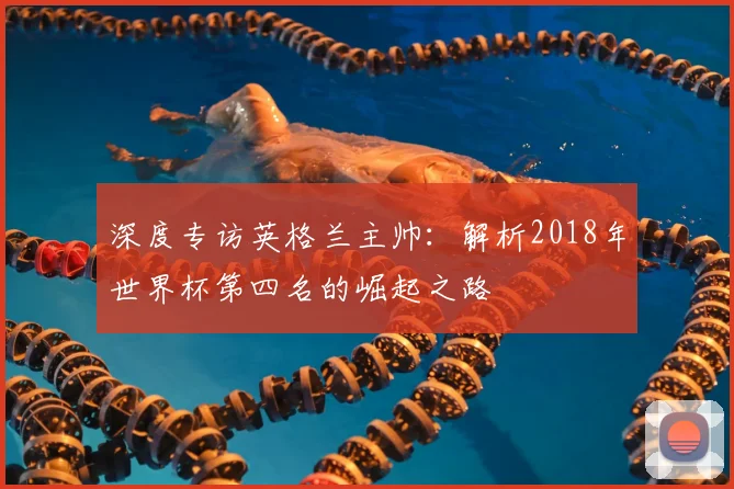 深度专访英格兰主帅：解析2018年世界杯第四名的崛起之路
