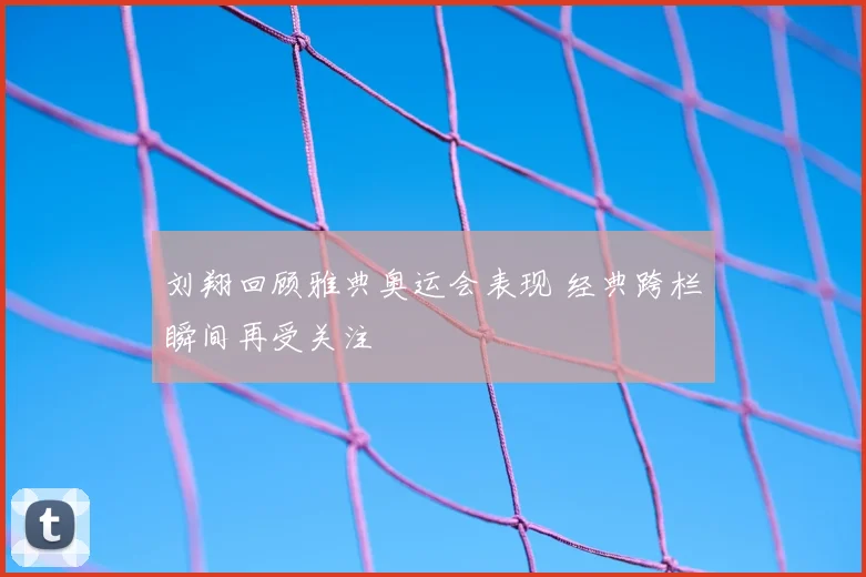 刘翔回顾雅典奥运会表现 经典跨栏瞬间再受关注