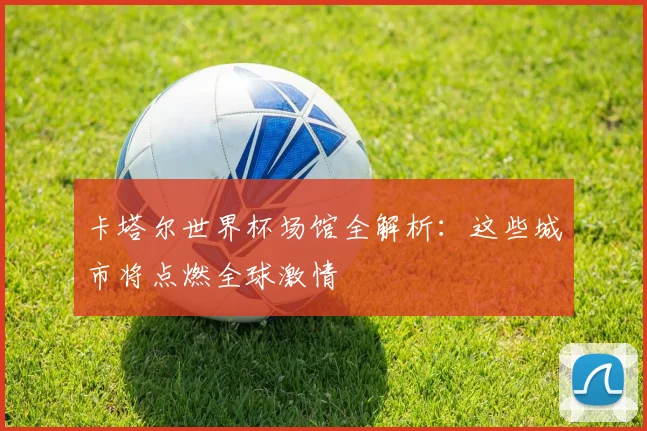 卡塔尔世界杯场馆全解析:这些城市将点燃全球激情
