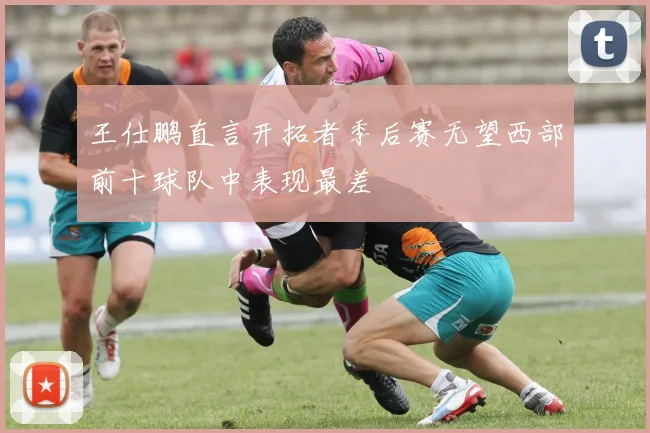 王仕鹏直言开拓者季后赛无望西部前十球队中表现最差
