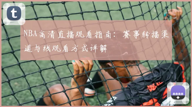 NBA高清直播观看指南：赛事转播渠道与线观看方式详解