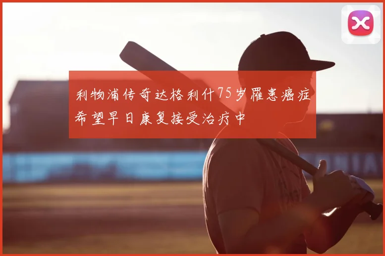 利物浦传奇达格利什75岁罹患癌症希望早日康复接受治疗中