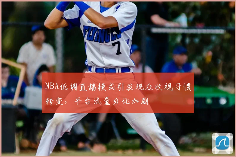 NBA低调直播模式引发观众收视习惯转变，平台流量分化加剧