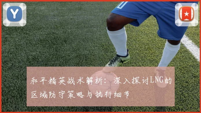 和平精英战术解析：深入探讨LNG的区域防守策略与执行细节
