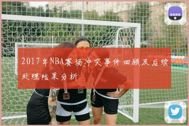 2017年NBA赛场冲突事件回顾及后续处理结果分析