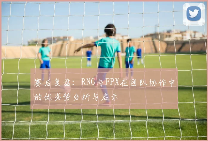 赛后复盘：RNG与FPX在团队协作中的优劣势分析与启示